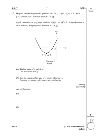 SULIT 7 3472/1 
3472/1 [ Lihat halaman sebelah 
SULIT 
5 
Diagram 5 shows the graph of a quadratic function , where 
p is a constant, has a minimum point at . 
Rajah 5 menunjukkan graf fungsi kuadratik , dengan keadaan p ialah pemalar, mempunyai titik minimum di . 
(a) Find the value of p and of q . Cari nilai p dan nilai q . (b) State the equation of the axis of symmetry of the curve. Nyatakan persamaan paksi simetri bagi lengkung itu. [3marks] [3markah] 
Answer/Jawapan: 
(a) (b) 
()()25fxxp=−− ()3,q− ()()25fxxp=−− ()3,q− 
3 
5 
f (x) 
x 
( − 3 , q ) 
· 
O 
Diagram 5 
Rajah 5 
For examiner’s use only  