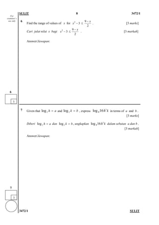 SULIT 8 3472/1 
3472/1 SULIT 
6 
Find the range of values of x for 29 3 2xx− −≤ . [3 marks] 
Cari julat nilai x bagi 29 3 2xx− −≤ . [3 markah] 
Answer/Jawapan: 
7 
Given that and , express in terms of a and b . 
[3 marks] 
Diberi dan , ungkapkan dalam sebutan a dan b . 
[3 markah] 
Answer/Jawapan: 
2logha=2logkb=38log16kh2logha=2logkb=38log16kh 
3 
6 
3 
7 
For examiner’s use only  