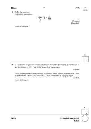 SULIT 9 3472/1 
3472/1 [ Lihat halaman sebelah 
SULIT 
8 
Solve the equation : Selesaikan persamaan : ()11749 343x−= [3 marks] [3 markah] 
Answer/Jawapan: 
9 
An arithmetic progression consists of 26 terms. Given the first term is 2 and the sum of the last 8 terms is 532. Find the15th term of the progression. [4marks] Suatu janjang aritmetik mengandungi 26 sebutan. Diberi sebutan pertama ialah 2 dan hasil tambah 8 sebutan terakhir ialah 532 .Cari sebutan ke-15 bagi janjang itu. [4markah] 
Answer/Jawapan: 
4 
9 
3 
8 
For examiner’s use only  