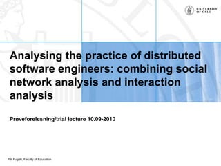 Analysing the practice of distributed software engineers: combining social network analysis and interaction analysis Prøveforelesning/trial lecture 10.09-2010 