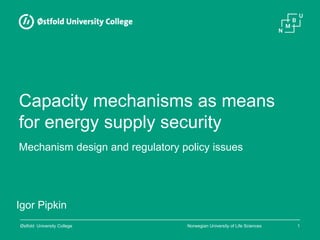 Norwegian University of Life SciencesØstfold University College 1
Capacity mechanisms as means
for energy supply security
Igor Pipkin
Mechanism design and regulatory policy issues
 