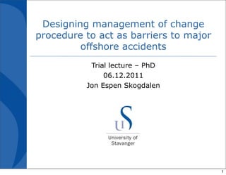 Designing management of change
procedure to act as barriers to major
         offshore accidents
           Trial lecture – PhD
               06.12.2011
          Jon Espen Skogdalen




                                        1
 