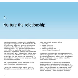 4.
Nurture the relationship


In a contract, the parties record promises and obligations      These values pertain to matters such as:
regarding the future performance of certain activities. This    • cooperation
is complemented by the need to fulfil certain promises in a     • fulfilling agreements
social context: the relationship. The contract and the          • value of the contract
relationship reinforce each other. Discussing the contract      • manner of communication
means building the relationship. And within that                • manner of supervising personnel.
relationship it may be easier to balance out certain matters
than in a contract: “Even if you don't make your top expert     Commitment to the partnership is the second component:
available, since you will solve any last hitches, then I will   is the managing director or CEO personally involved, and are
go along with that.” This works so long as the partner is       arrangements implemented quickly? Trust is generally won
considered trustworthy, and this trust consolidates through     through small steps at a time, for instance through the
the parties' further interaction.                               timely delivery of documents.

Trust is generally formed by three components: shared           The third component is communication: is information
values, commitment, and communication.                          shared rapidly, and is there a picture on both sides of the
                                                                equation of what goes on behind the screens? Of course you
It is first of all important to assess whether values are       needn't share all information, but it is worthwhile to also
shared, both at executive level and at work floor level.        share non-public information, for instance about internal
                                                                troubles, even if this is of no consequence to the other.



10
 