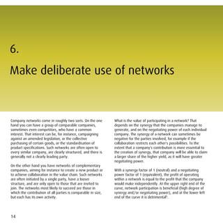 6.
Make deliberate use of networks


Company networks come in roughly two sorts. On the one         What is the value of participating in a network? That
hand you can have a group of comparable companies,             depends on the synergy that the companies manage to
sometimes even competitors, who have a common                  generate, and on the negotiating power of each individual
interest. That interest can be, for instance, campaigning      company. The synergy of a network can sometimes be
against an amended legislation, or the collective              negative for the parties involved, for example if the
purchasing of certain goods, or the standardisation of         collaboration restricts each other's possibilities. To the
product specifications. Such networks are often open to        extent that a company's contribution is more essential to
every similar company, are clearly structured, and there is    the creation of synergy, that company will be able to claim
generally not a clearly leading party.                         a larger share of the higher yield, as it will have greater
                                                               negotiating power.
On the other hand you have networks of complementary
companies, aiming for instance to create a new product or      With a synergy factor of 1 (neutral) and a negotiating
to achieve collaboration in the value chain. Such networks     power factor of 1 (equivalent), the profit of operating
are often initiated by a single party, have a looser           within a network is equal to the profit that the company
structure, and are only open to those that are invited to      would make independently. At the upper right end of the
join. The networks most likely to succeed are those in         curve, network participation is beneficial (high degree of
which the contribution of all parties is comparable in size,   synergy and/or negotiating power), and at the lower left
but each has its own activity.                                 end of the curve it is detrimental5.




14
 