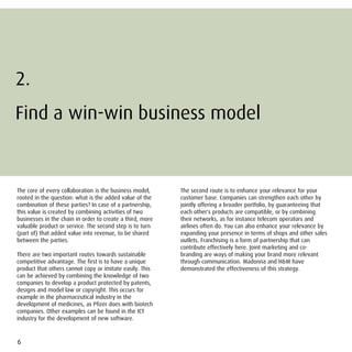 2.
Find a win-win business model
           win


The core of every collaboration is the business model,     The second route is to enhance your relevance for your
rooted in the question: what is the added value of the     customer base. Companies can strengthen each other by
combination of these parties? In case of a partnership,    jointly offering a broader portfolio, by guaranteeing that
this value is created by combining activities of two       each other's products are compatible, or by combining
businesses in the chain in order to create a third, more   their networks, as for instance telecom operators and
valuable product or service. The second step is to turn    airlines often do. You can also enhance your relevance by
(part of) that added value into revenue, to be shared      expanding your presence in terms of shops and other sales
between the parties.                                       outlets. Franchising is a form of partnership that can
                                                           contribute effectively here. Joint marketing and co-
There are two important routes towards sustainable         branding are ways of making your brand more relevant
competitive advantage. The first is to have a unique       through communication. Madonna and H&M have
product that others cannot copy or imitate easily. This    demonstrated the effectiveness of this strategy.
can be achieved by combining the knowledge of two
companies to develop a product protected by patents,
designs and model law or copyright. This occurs for
example in the pharmaceutical industry in the
development of medicines, as Pfizer does with biotech
companies. Other examples can be found in the ICT
industry for the development of new software.



6
 