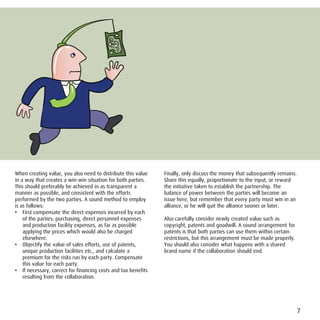 When creating value, you also need to distribute this value    Finally, only discuss the money that subsequently remains.
in a way that creates a win-win situation for both parties.    Share this equally, proportionate to the input, or reward
This should preferably be achieved in as transparent a         the initiative taken to establish the partnership. The
manner as possible, and consistent with the efforts            balance of power between the parties will become an
performed by the two parties. A sound method to employ         issue here, but remember that every party must win in an
is as follows:                                                 alliance, or he will quit the alliance sooner or later.
• First compensate the direct expenses incurred by each
    of the parties: purchasing, direct personnel expenses      Also carefully consider newly created value such as
    and production facility expenses, as far as possible       copyright, patents and goodwill. A sound arrangement for
    applying the prices which would also be charged            patents is that both parties can use them within certain
    elsewhere.                                                 restrictions, but this arrangement must be made properly.
• Objectify the value of sales efforts, use of patents,        You should also consider what happens with a shared
    unique production facilities etc., and calculate a         brand name if the collaboration should end.
    premium for the risks run by each party. Compensate
    this value for each party.
• If necessary, correct for financing costs and tax benefits
    resulting from the collaboration.




                                                                                                                            7
 