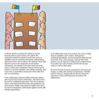 In all four instances (unilateral or bilateral contract,       In its collaboration with LG to produce LCD screens, Philips
minority stake or joint venture), the goal for the             chose to establish a joint venture. Both partners
companies involved is to find a way to have access to          contributed knowledge, and the production plants had yet
valuable resources owned by the partner, without losing        to be built. Thus a new company, separate from both
control over one's own resources. The optimum choice will      partners, was an ideal form. Philips and LG could continue
depend in part on the uniqueness of each party's               to use their own sales channels, but this did not pose
contribution. For example, if the other party can easily       much of a risk to either party.
copy or imitate your contribution, but you cannot use his
patents or customer portfolios, then taking a minority stake   Be aware that the resources and goals for each party can
is one way to nevertheless recoup part of the value that       change, as well as the external circumstances. A flexible
you are contributing.                                          contract structure, drafted with the desired long-term
                                                               outcomes in mind, will help parties to continue the
In the collaboration between Philips and Douwe Egberts         collaboration.
with regard to the Senseo coffeemaker, the parties chose
the form of a (bilateral) agreement. This was an obvious
choice, since both parties have their own production and
sales systems. Philips' sales channels include chain stores
for electrical equipment, while Douwe Egberts mainly sells
through supermarkets.


                                                                                                                              9
 