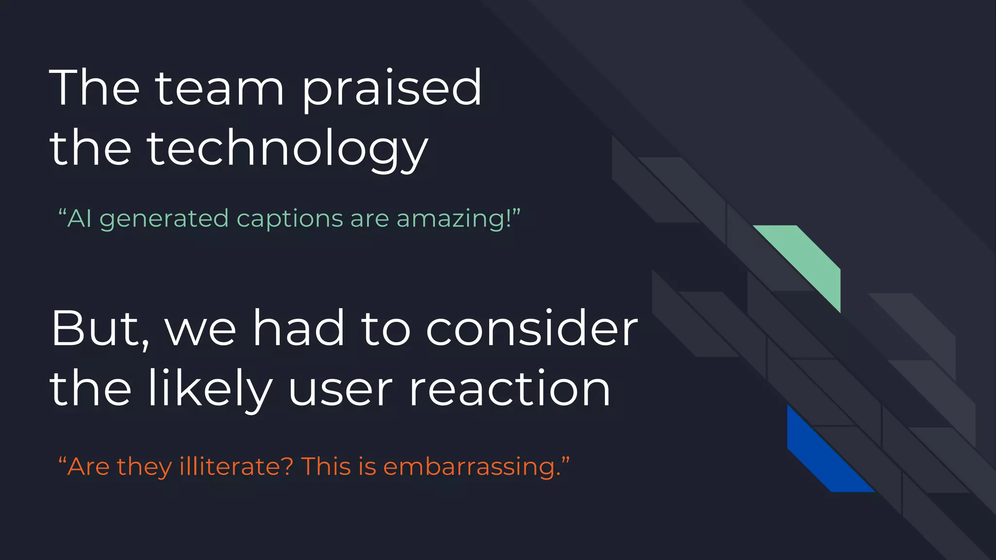 The team praised
the technology
But, we had to consider
the likely user reaction
“AI generated captions are amazing!”
“Are they illiterate? This is embarrassing.”
 