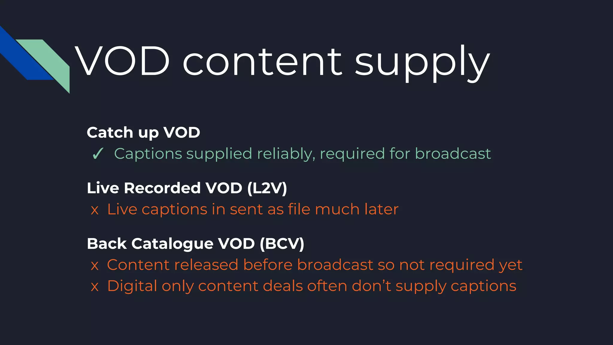 VOD content supply
Catch up VOD
✓ Captions supplied reliably, required for broadcast
Live Recorded VOD (L2V)
x Live captions in sent as file much later
Back Catalogue VOD (BCV)
x Content released before broadcast so not required yet
x Digital only content deals often don’t supply captions
 