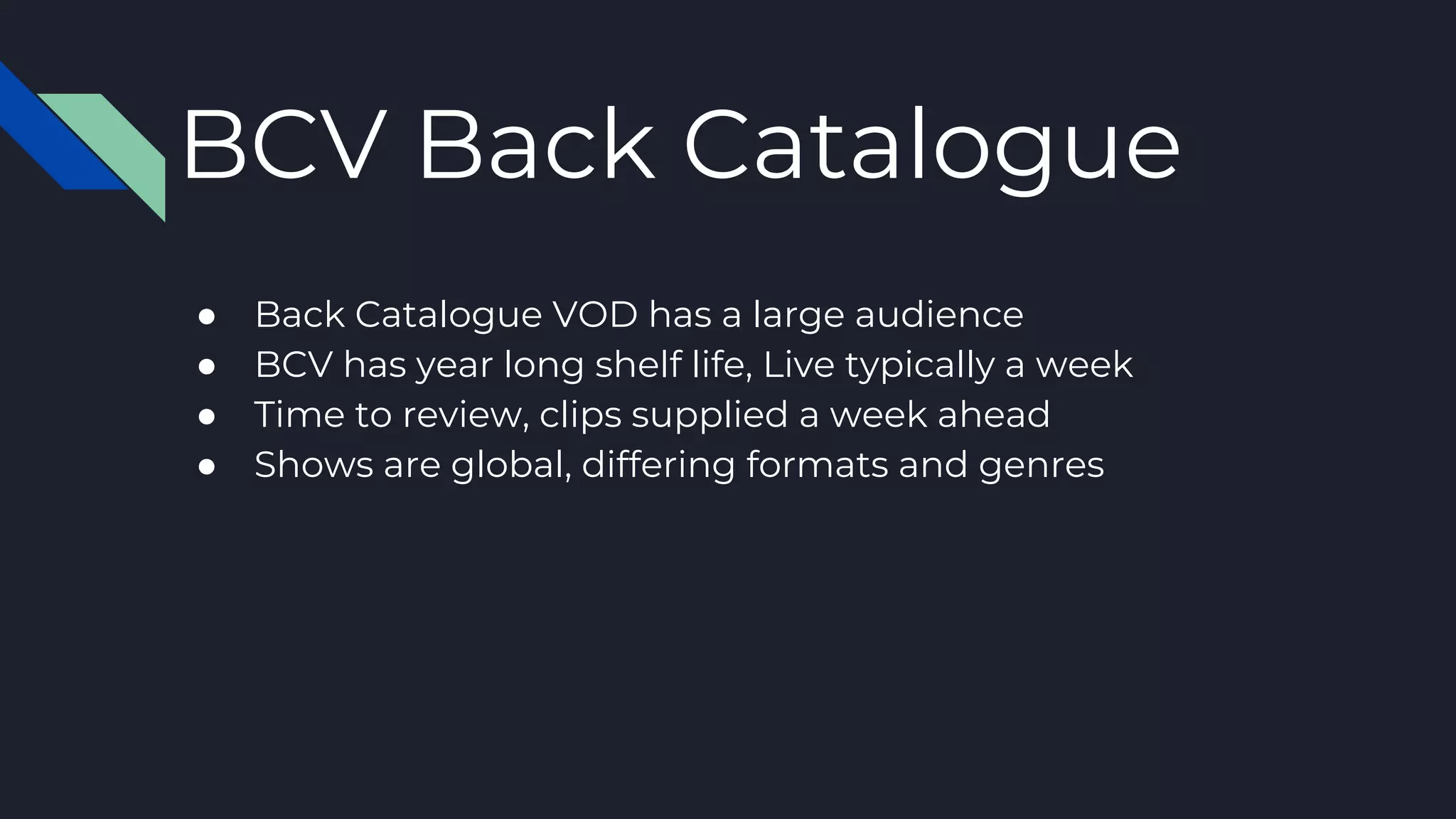 ● Back Catalogue VOD has a large audience
● BCV has year long shelf life, Live typically a week
● Time to review, clips supplied a week ahead
● Shows are global, differing formats and genres
BCV Back Catalogue
 