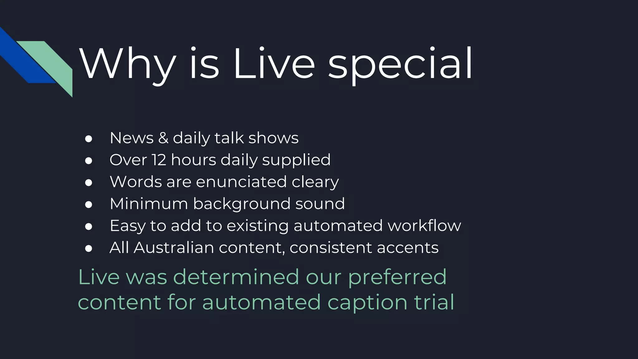 Why is Live special
● News & daily talk shows
● Over 12 hours daily supplied
● Words are enunciated cleary
● Minimum background sound
● Easy to add to existing automated workflow
● All Australian content, consistent accents
Live was determined our preferred
content for automated caption trial
 