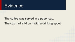 Evidence 
The coffee was served in a paper cup. 
The cup had a lid on it with a drinking spout. 
 