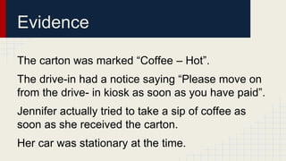 Evidence 
The carton was marked “Coffee – Hot”. 
The drive-in had a notice saying “Please move on 
from the drive- in kiosk as soon as you have paid”. 
Jennifer actually tried to take a sip of coffee as 
soon as she received the carton. 
Her car was stationary at the time. 
 