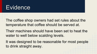 Evidence 
The coffee shop owners had set rules about the 
temperature that coffee should be served at. 
Their machines should have been set to heat the 
water to well below scalding levels. 
It was designed to be reasonable for most people 
to drink straight away. 
 