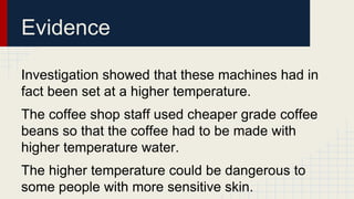 Evidence 
Investigation showed that these machines had in 
fact been set at a higher temperature. 
The coffee shop staff used cheaper grade coffee 
beans so that the coffee had to be made with 
higher temperature water. 
The higher temperature could be dangerous to 
some people with more sensitive skin. 
 