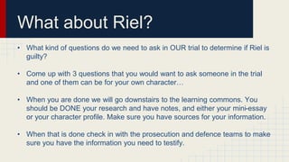 What about Riel? 
• What kind of questions do we need to ask in OUR trial to determine if Riel is 
guilty? 
• Come up with 3 questions that you would want to ask someone in the trial 
and one of them can be for your own character… 
• When you are done we will go downstairs to the learning commons. You 
should be DONE your research and have notes, and either your mini-essay 
or your character profile. Make sure you have sources for your information. 
• When that is done check in with the prosecution and defence teams to make 
sure you have the information you need to testify. 
