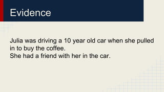 Evidence 
Julia was driving a 10 year old car when she pulled 
in to buy the coffee. 
She had a friend with her in the car. 
 