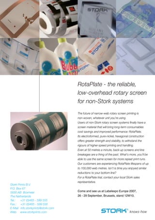 RotaPlate - the reliable,
                                     low-overhead rotary screen
                                     for non-Stork systems
                                     The future of narrow-web rotary screen printing is
                                     non-woven, whatever unit you're using.
                                     Users of non-Stork rotary screen systems finally have a
                                     screen material that will bring long-term consumables
                                     cost savings and improved performance: RotaPlate.
                                     Its electroformed, pure-nickel, hexagonal construction
                                     offers greater strength and stability, to withstand the
                                     rigours of higher-speed printing and handling.
                                     Even at 50 metres a minute, back-up screens and line
                                     breakages are a thing of the past. What's more, you'll be
                                     able to use the same screen for more repeat print runs.
                                     Our customers are experiencing RotaPlate lifespans of up
                                     to 100,000 web metres. Isn't is time you enjoyed similar
                                     reductions to your bottom line?
                                     For a RotaPlate trial, contact your local Stork sales
                                     representative.
Stork Prints B.V.
P.O. Box 67
5830 AB Boxmeer                      Come and see us at Labelexpo Europe 2007,
The Netherlands                      26 - 29 September, Brussels, stand 12W10.
Tel.:   +31 (0)485 - 599 555
Fax.: +31 (0)485 - 599 556
E-Mail: info.storkprints@stork.com
Web: www.storkprints.com
 