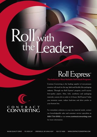 Roll with
     the           theLeader

                                                                   Roll Express
                                                   The Industry’s Most Reliable Roll Stock Program.
                                                                                                                    ®




                                                   Contract Converting is the leading supplier of non-pressure
                                                   sensitive roll stock for the tag, label and flexible film packaging
                                                   industry. Through our Roll Express® program, you'll receive
                                                   first-quality papers, films, foils, synthetics and packaging
                                                   materials, custom slit-to-order in 24 hours. Roll Express® helps
                                                   you minimize waste, reduce lead-time and drive profits to
                                                   your bottom line.


                                                   For immediate solutions to your raw material needs, contact
                                                   our knowledgeable sales and customer service specialists at
                                                   800-734-0990 or visit www.contractconverting.com
                                                   for more information.




W6580 QUALITY DRIVE • P.O. BOX 247 • GREENVILLE, WI 54942-0247 • 920-757-4000 • WWW.CONTRACTCONVERTING.COM
 