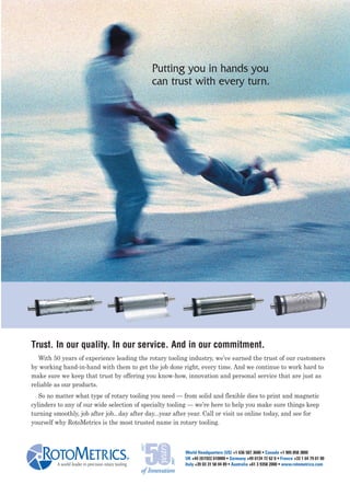 Putting you in hands you
                                                      can trust with every turn.




Trust. In our quality. In our service. And in our commitment.
   With 50 years of experience leading the rotary tooling industry, we’ve earned the trust of our customers
by working hand-in-hand with them to get the job done right, every time. And we continue to work hard to
make sure we keep that trust by offering you know-how, innovation and personal service that are just as
reliable as our products.
   So no matter what type of rotary tooling you need — from solid and flexible dies to print and magnetic
cylinders to any of our wide selection of specialty tooling — we’re here to help you make sure things keep
turning smoothly, job after job...day after day...year after year. Call or visit us online today, and see for
yourself why RotoMetrics is the most trusted name in rotary tooling.



                                                             World Headquarters (US) +1 636 587 3600 • Canada +1 905 858 3800
                                                             UK +44 (0)1922 610000 • Germany +49 6134 72 62 0 • France +33 1 64 79 61 00
         A world leader in precision rotary tooling          Italy +39 03 31 58 04 89 • Australia +61 3 9358 2000 • www.rotometrics.com
 