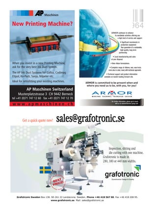 Maschinen


New Printing Machine?
                                                                                            ARMOR continues to enhance
                                                                                               its worldwide activities offering you
                                                                                                   a high level of service and support:
                                                                                                          • Signi cant investments in
                                                                                                            production equipment.
                                                                                                            Your guarantee of a sustainable,
                                                                                                           high-quality, long-term
                                                                                                         partnership.
                                                                                               • Local manufacturing and sales
                                                                                            at your disposal.
When you invest in a new Printing Machine,                                                 • New ribbon formulations.
ask for the very best Ink Duct System.                                                    • Complete range of ribbons, wax, wax/resin,
                                                                                        resin also in color, many with technical approvals.
The AP Ink Duct Systems for Gallus, Codimag                                           • Technical support and product information
Etipol, Ko-Pack, Sanjo, Nilpeter etc.                                              available on market leading Extranet site.

Ideal for retrofitting your existing machines.

            AP Maschinen Switzerland
     Musterplatzstrasse 3 CH 9442 Berneck
tel +41 (0)71 747 12 60 fax +41 (0)71 747 12 70
                                                                                             For further information, please get in touch
www.apmaschinen.ch                                                                                 with us at salesttr@armor-group.com




         Get a quick quote now!                      sales@grafotronic.se

                                                                                       Inspection, slitting and
                                                                                       die cutting with one machine.
                                                                                  Grafotronic is made in
                                                                                  280, 380 or 440 mm widths.



                                               n
                                                   De s i g n &Qu
                                          ia                        a
                                   av




                                                                    lit




                                              T
                                                                      t




                                                                                             Scandinavian Design & Quality
                                          BES E!
                                                                        y
                                Scandin




                                                                        Grafotr
                                                                        G fo




                                             C
                                          PRI
                                  rs




                                                                        on
                                     de




                                                                  ic
                                          in
                                           n                Sli
                                               t ter Rew
                                               t      e       i




   Grafotronic Sweden Box 138. SE-261 22 Landskrona. Sweden. Phone +46 418 567 00. Fax +46 418 208 95.
                              www.grafotronic.se Mail: sales@grafotronic.se
 
