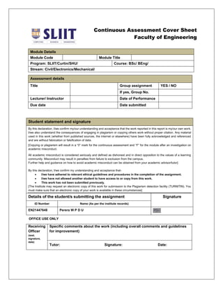 Continuous Assessment Cover Sheet
Faculty of Engineering
Module Details
Module Code Module Title
Program: SLIIT/Curtin/SHU/ Course: BSc/ BEng/
Stream: Civil/Electronics/Mechanical/
Assessment details
Title Group assignment YES / NO
If yes, Group No.
Lecturer/ Instructor Date of Performance
Due date Date submitted
Student statement and signature
By this declaration, I/we confirm my/our understanding and acceptance that the work reported in this report is my/our own work.
I/we also understand the consequences of engaging in plagiarism or copying others work without proper citation. Any material
used in this work (whether from published sources, the internet or elsewhere) have been fully acknowledged and referenced
and are without fabrication or falsification of data.
[Copying or plagiarism will result in a “0” mark for the continuous assessment and “F” for the module after an investigation on
academic misconduct.
All academic misconduct is considered seriously and defined as dishonest and in direct opposition to the values of a learning
community. Misconduct may result in penalties from failure to exclusion from the campus.
Further help and guidance on how to avoid academic misconduct can be obtained from your academic advisor/tutor]
By this declaration, I/we confirm my understanding and acceptance that-
• I/we have adhered to relevant ethical guidelines and procedures in the completion of the assignment.
• I/we have not allowed another student to have access to or copy from this work.
• This work has not been submitted previously.
[The Institute may request an electronic copy of this work for submission to the Plagiarism detection facility (TURNITIN). You
must make sure that an electronic copy of your work is available in these circumstances]
Details of the student/s submitting the assignment Signature
ID Number Name (As per the institute records)
EN21447648 Perera W P D U
Receiving
Officer
(seal,
signature,
date)
Specific comments about the work (including overall comments and guidelines
for improvement)
Tutor: Signature: Date:
OFFICE USE ONLY
 