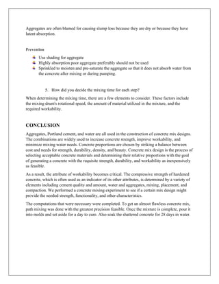 Aggregates are often blamed for causing slump loss because they are dry or because they have
latent absorption.
Prevention
Use shading for aggregate
Highly absorption poor aggregate preferably should not be used
Sprinkled to moisten and pre-saturate the aggregate so that it does not absorb water from
the concrete after mixing or during pumping.
5. How did you decide the mixing time for each step?
When determining the mixing time, there are a few elements to consider. These factors include
the mixing drum's rotational speed, the amount of material utilized in the mixture, and the
required workability.
CONCLUSION
Aggregates, Portland cement, and water are all used in the construction of concrete mix designs.
The combinations are widely used to increase concrete strength, improve workability, and
minimize mixing water needs. Concrete proportions are chosen by striking a balance between
cost and needs for strength, durability, density, and beauty. Concrete mix design is the process of
selecting acceptable concrete materials and determining their relative proportions with the goal
of generating a concrete with the requisite strength, durability, and workability as inexpensively
as feasible.
As a result, the attribute of workability becomes critical. The compressive strength of hardened
concrete, which is often used as an indicator of its other attributes, is determined by a variety of
elements including cement quality and amount, water and aggregates, mixing, placement, and
compaction. We performed a concrete mixing experiment to see if a certain mix design might
provide the needed strength, functionality, and other characteristics.
The computations that were necessary were completed. To get an almost flawless concrete mix,
path mixing was done with the greatest precision feasible. Once the mixture is complete, pour it
into molds and set aside for a day to cure. Also soak the shattered concrete for 28 days in water.
 