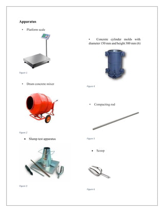 Apparatus
• Platform scale
Figure 1
• Drum concrete mixer
Figure 2
• Slump test apparatus
Figure 3
• Concrete cylinder molds with
diameter 150 mm and height 300 mm (6)
Figure 4
• Compacting rod
Figure 5
• Scoop
Figure 6
 