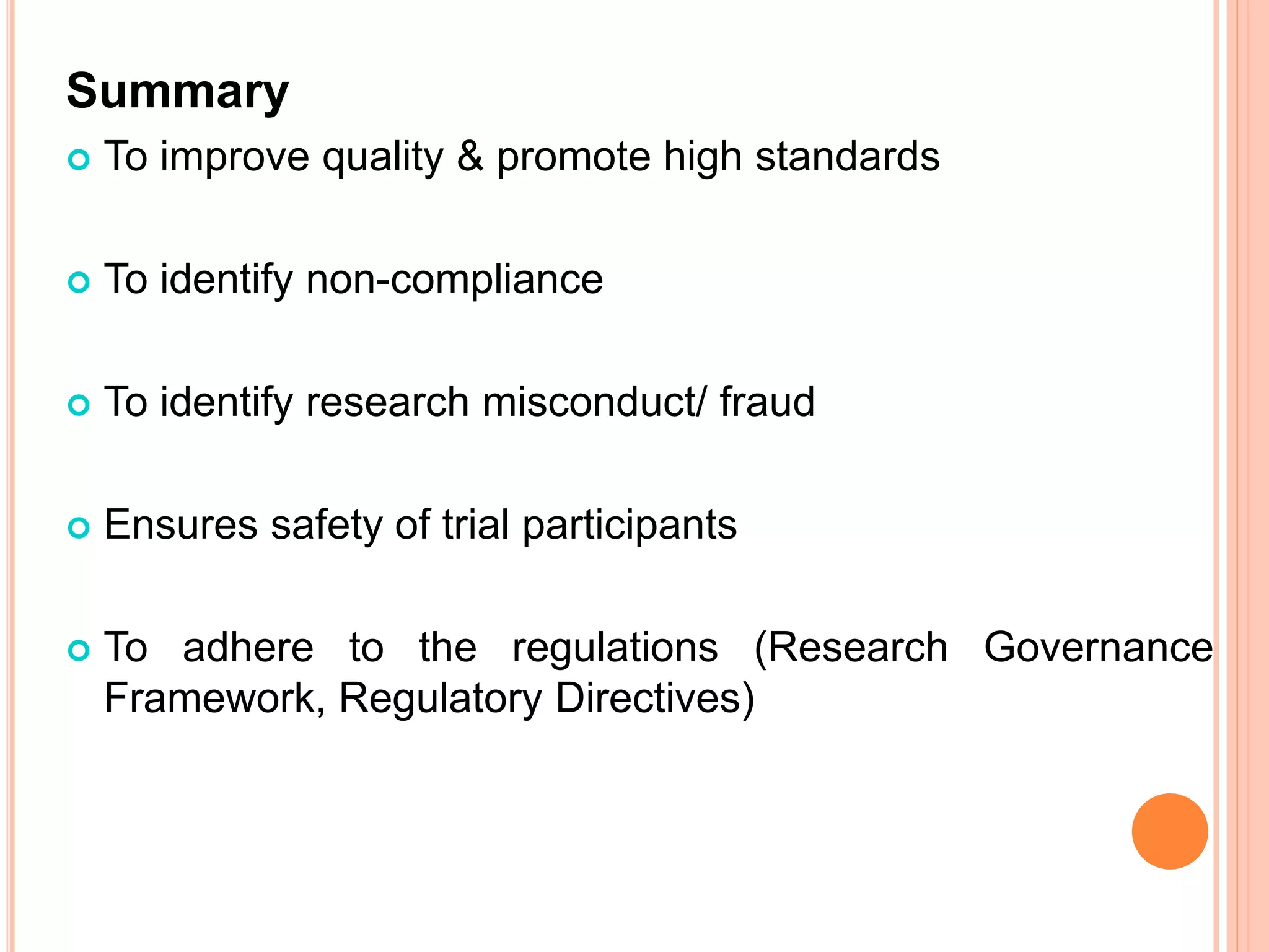 Summary
 To improve quality & promote high standards
 To identify non-compliance
 To identify research misconduct/ fraud
 Ensures safety of trial participants
 To adhere to the regulations (Research Governance
Framework, Regulatory Directives)
 