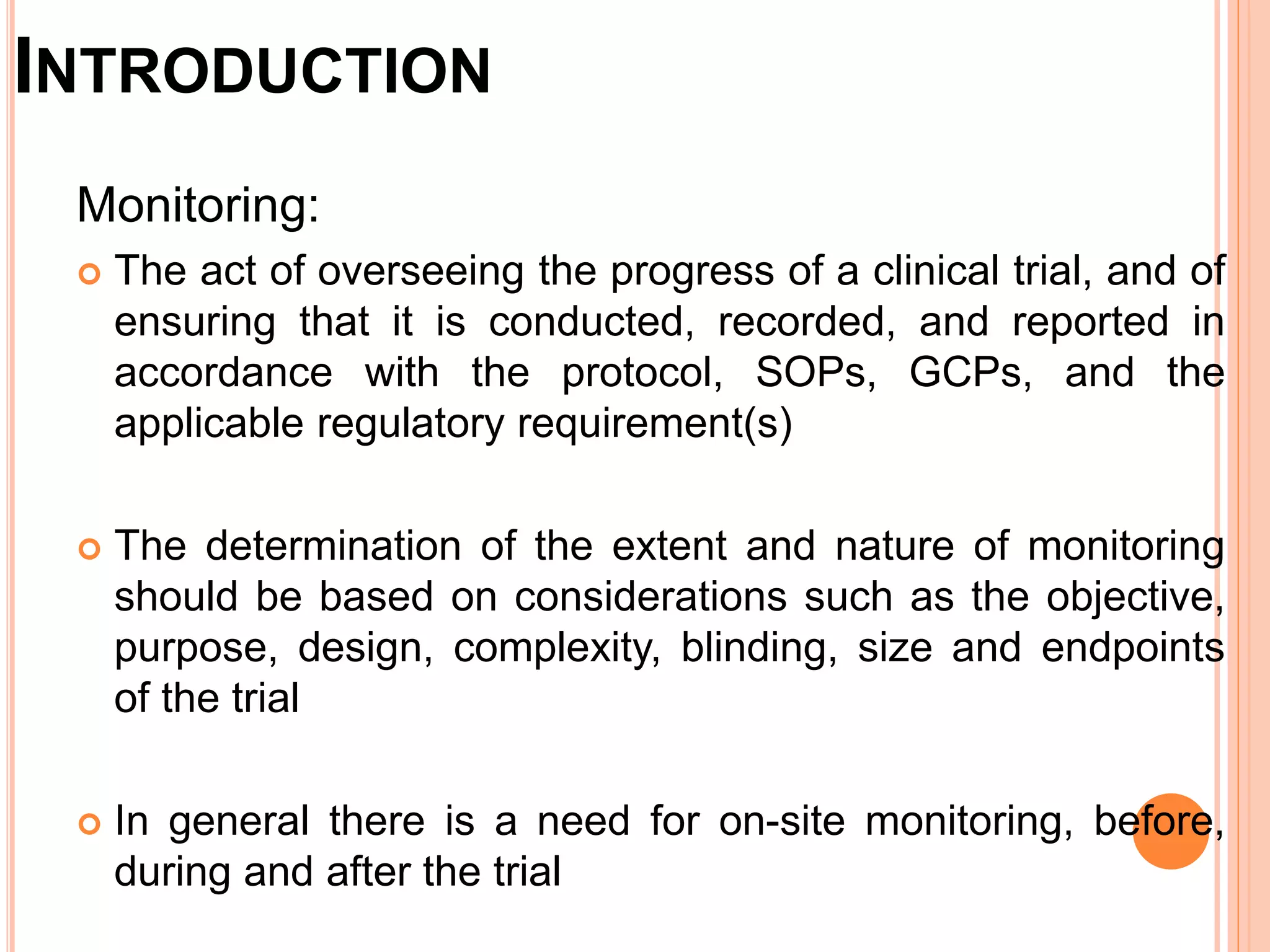 INTRODUCTION
Monitoring:
 The act of overseeing the progress of a clinical trial, and of
ensuring that it is conducted, recorded, and reported in
accordance with the protocol, SOPs, GCPs, and the
applicable regulatory requirement(s)
 The determination of the extent and nature of monitoring
should be based on considerations such as the objective,
purpose, design, complexity, blinding, size and endpoints
of the trial
 In general there is a need for on-site monitoring, before,
during and after the trial
 