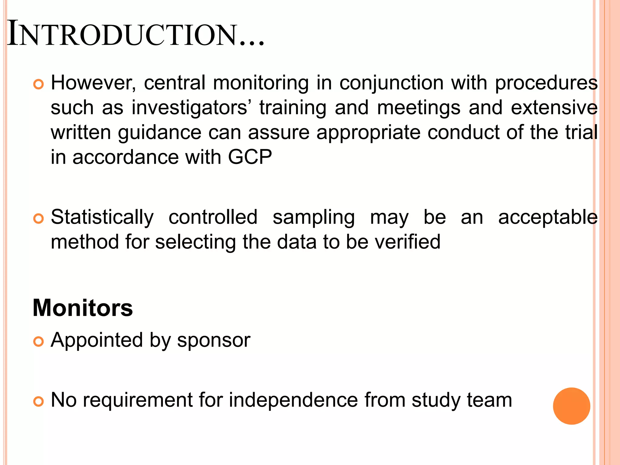 INTRODUCTION...
 However, central monitoring in conjunction with procedures
such as investigators’ training and meetings and extensive
written guidance can assure appropriate conduct of the trial
in accordance with GCP
 Statistically controlled sampling may be an acceptable
method for selecting the data to be verified
Monitors
 Appointed by sponsor
 No requirement for independence from study team
 