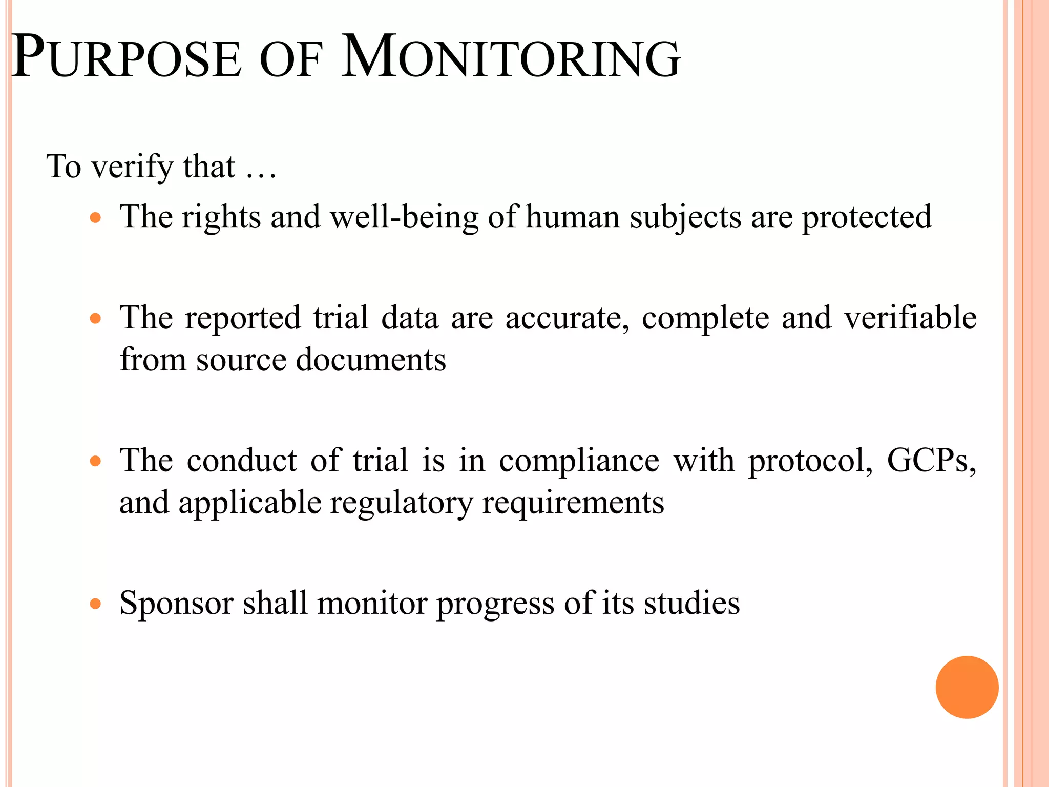 PURPOSE OF MONITORING
To verify that …
 The rights and well-being of human subjects are protected
 The reported trial data are accurate, complete and verifiable
from source documents
 The conduct of trial is in compliance with protocol, GCPs,
and applicable regulatory requirements
 Sponsor shall monitor progress of its studies
 