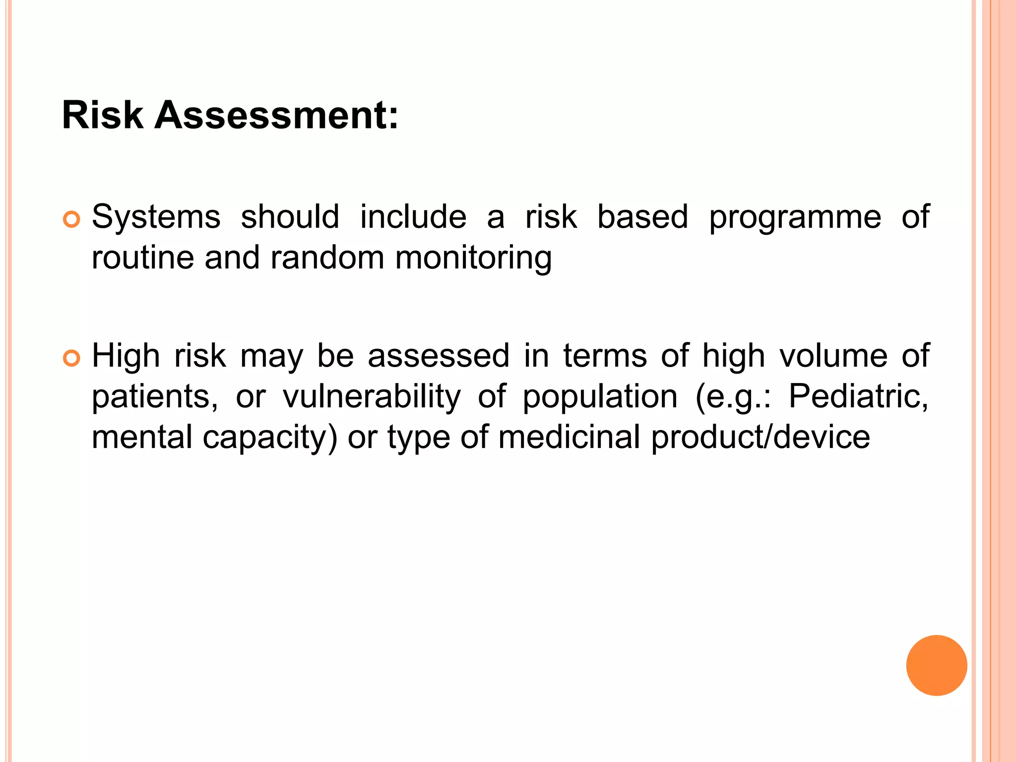 Risk Assessment:
 Systems should include a risk based programme of
routine and random monitoring
 High risk may be assessed in terms of high volume of
patients, or vulnerability of population (e.g.: Pediatric,
mental capacity) or type of medicinal product/device
 
