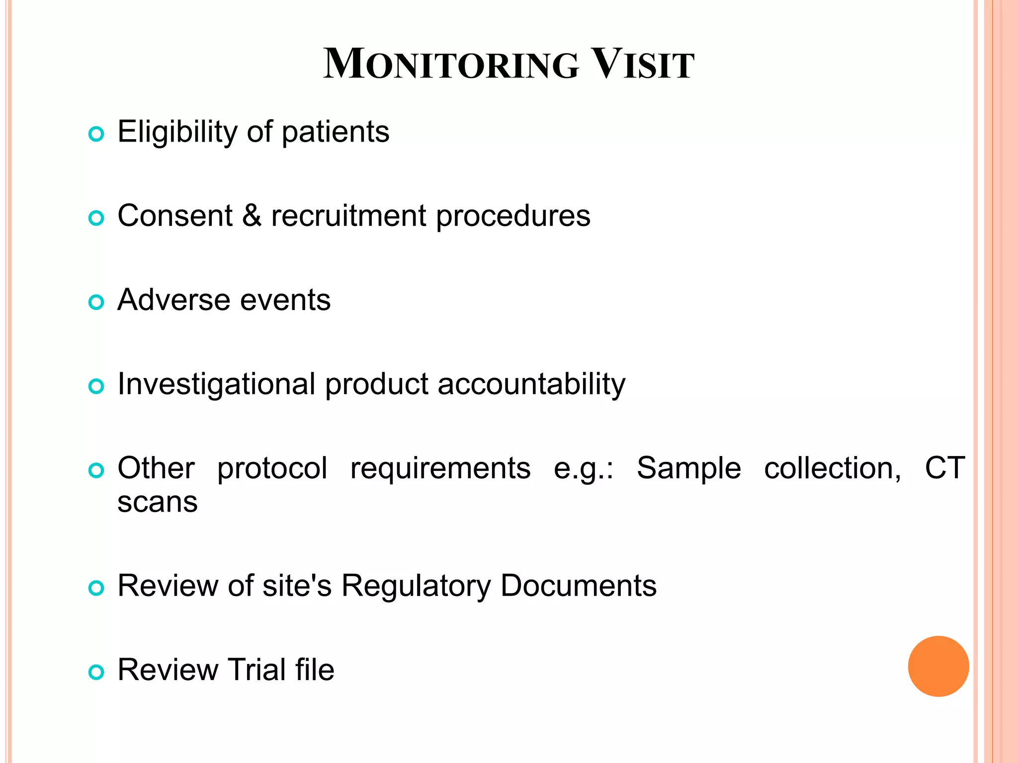MONITORING VISIT
 Eligibility of patients
 Consent & recruitment procedures
 Adverse events
 Investigational product accountability
 Other protocol requirements e.g.: Sample collection, CT
scans
 Review of site's Regulatory Documents
 Review Trial file
 