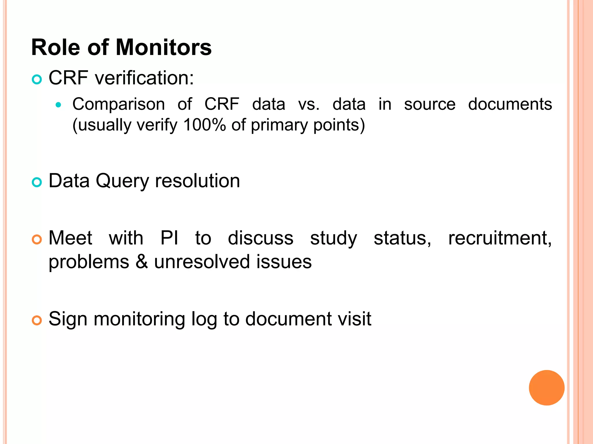 Role of Monitors
 CRF verification:
 Comparison of CRF data vs. data in source documents
(usually verify 100% of primary points)
 Data Query resolution
 Meet with PI to discuss study status, recruitment,
problems & unresolved issues
 Sign monitoring log to document visit
 