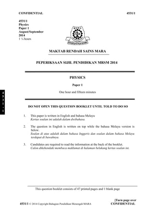 CONFIDENTIAL 4531/1 
PEPERIKSAAN SIJIL PENDIDIKAN MRSM 2014 
DO NOT OPEN THIS QUESTION BOOKLET UNTIL TOLD TO DO SO 
1. This paper is written in English and bahasa Melayu 
Kertas soalan ini adalah dalam dwibahasa. 
2. The question in English is written on top while the bahasa Melayu version is 
below. 
Soalan di atas adalah dalam bahasa Inggeris dan soalan dalam bahasa Melayu 
terdapat di bawahnya. 
3. Candidates are required to read the information at the back of the booklet. 
Calon dikehendaki membaca maklumat di halaman belakang kertas soalan ini. 
This question booklet consists of 47 printed pages and 1 blank page 
[Turn page over 
4531/1 
Physics 
Paper 1 
August/September 
2014 
1 ¼ hours 
MAKTAB RENDAH SAINS MARA 
PHYSICS 
Paper 1 
One hour and fifteen minutes 
4531/1 © 2014 Copyright Bahagian Pendidikan Menengah MARA CONFIDENTIAL 
4 
5 
3 
1 
- 
1 
 