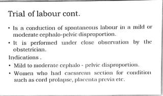 Trial of labour cont.
Is a conduction of spontaneouslabour in a mild or
moderate cephalo-pelvic disproportion.
" It is performed under close observation by the
obstetrician.
Indications
"Mild to moderate cephalo - pelvic disproportion.
Women who had cacsarean section for condition
such as cord prolapse, placenta previa etc.
 
