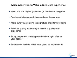 Make Advertising a Value-added User Experience

• Make ads part of your game design and flow of the game

• Position ads in an entertaining and unobtrusive way

• Make sure you are using the right type of ad for your game

• Prioritize quality advertising to assure a quality user
  experience

• Study the partner landscape and find the right offer for
  your needs

• Be creative, the best ideas have yet to be implemented
 