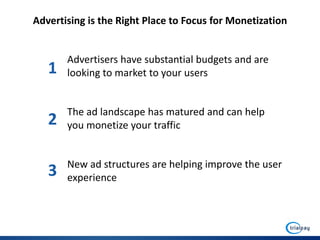 Advertising is the Right Place to Focus for Monetization


       Advertisers have substantial budgets and are
   1   looking to market to your users


       The ad landscape has matured and can help
   2   you monetize your traffic


       New ad structures are helping improve the user
   3   experience
 