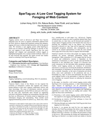 SparTag.us: A Low Cost Tagging System for
                           Foraging of Web Content
                     Lichan Hong, Ed H. Chi, Raluca Budiu, Peter Pirolli, and Les Nelson
                                                      Palo Alto Research Center (PARC)
                                                            3333 Coyote Hill Road
                                                          Palo Alto, CA 94304, USA
                                         {hong, echi, budiu, pirolli, lnelson}@parc.com

ABSTRACT                                                                     (e.g., youtube.com), or web pages (e.g., del.icio.us). Tagging
Tagging systems such as del.icio.us and Diigo have become                    systems provide a means for users to generate labeled links (tags)
important ways for users to organize information gathered from               to content that, at a later time, can be browsed and searched. A
the Web. However, despite their popularity among early adopters,             unique aspect of tagging systems is the freedom that users have in
tagging still incurs a relatively high interaction cost for the general      choosing the vocabulary used to tag objects: any free-form
users. We introduce a new tagging system called SparTag.us,                  keyword is allowed as a tag. Tags can be organized to provide
which uses an intuitive Click2Tag technique to provide in situ,              meaningful navigation structures, and, consequently, can be
low cost tagging of web content. SparTag.us also lets users                  viewed as an external representation of what the users learned
highlight text snippets and automatically collects tagged or                 from a page and of how they chose to organize that knowledge.
highlighted paragraphs into a system-created notebook, which can             Empirical research [12] shows that people use tagging systems
be later browsed and searched. We report several user studies                primarily for private, individual information storing and
aimed at evaluating Click2Tag and SparTag.us.                                management. Other researchers [2,11,20] suggest that the success
                                                                             of social and collaborative systems is dependent on the
Categories and Subject Descriptors                                           architecture of interaction, as well as on the costs and benefits of
                                                                             interaction to the individual user. Grudin [11] discusses how
H5.2 [Information Interfaces and Presentation]: User Interfaces
                                                                             costly interactions for the individual affect groupware adoption.
– Graphical User Interfaces. H5.3 [Group and Organization
                                                                             Further, social tagging systems are instances of networked
Interfaces]: Collaborative Computing.
                                                                             information economies [2], involving the production, distribution,
                                                                             and consumption of information by decentralized users operating
General Terms                                                                over a network. Generally, as the costs of interaction are driven
Design, Human Factors.                                                       down, more users participate in the production and use of
                                                                             knowledge (e.g., tags). As more users participate, the value of the
Keywords                                                                     social tagging system to the participants is improved. Based on
                                                                             this reasoning, our research focuses on reducing the interaction
Tagging, highlighting, social bookmarking, Web 2.0, annotation.
                                                                             costs of tagging.
1. INTRODUCTION                                                              In this paper, we describe a web content tagging system called
Vannevar Bush’s vision of the Memex [1] has inspired the                     SparTag.us (For reviewing purposes, a video demonstrating the
evolution of information systems that augment and enhance                    major features of SparTag.us can be downloaded from
human abilities to find, store, organize, understand, retrieve, and          http://www2.parc.com/isl/members/hong/SparTagUs.mov). Our
share knowledge. The areas of information retrieval, personal                main objective is to provide low cost tagging and highlighting
information management, and the Web (to name just a few) have,               capabilities to users while they are reading web content. This
for the most part, historically been focused on supporting                   paper has three main contributions:
individual information foraging and sensemaking. Recently there              (1) Presenting a web content tagging system called SparTag.us
has been an efflorescence of systems aimed at supporting social                  that supports in situ tagging and highlighting during reading;
information foraging and sensemaking. These include social
tagging/bookmarking systems for photos (e.g., flickr.com), videos            (2) Introducing an intuitive Click2Tag technique to lower the
                                                                                 overall costs of tagging; and
 Permission to make digital or hard copies of all or part of this work for   (3) Showing (through user studies) that Click2Tag provides lower
 personal or classroom use is granted without fee provided that copies are       tagging costs than typing.
 not made or distributed for profit or commercial advantage and that         In Section 2, we present the need for low cost tagging and
 copies bear this notice and the full citation on the first page. To copy
                                                                             introduce the Click2Tag technique that allows users to tag a web
 otherwise, or republish, to post on servers or to redistribute to lists,
 requires prior specific permission and/or a fee.                            page by clicking on words of that page. To validate the intuition
 Conference’04, Month 1–2, 2004, City, State, Country.                       behind Click2Tag, in Section 3 we analyze the provenance of tags
 Copyright 2004 ACM 1-58113-000-0/00/0004…$5.00.                             in del.icio.us. After presenting the design and implementation of
                                                                             SparTag.us in Section 4, we report several user studies in Section
 