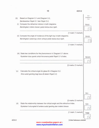 10 
(b) Based on Diagram 5.1 and Diagram 5.2, 
Berdasarkan Rajah 5.1 dan Rajah 5.2, 
(i) Compare the refractive indices in both diagrams. 
Bandingkan indeks biasan pada kedua-dua rajah. 
4531/2 
[1 mark /1 markah] 
(ii) Compare the angle of incidence of the light ray in both diagrams. 
Bandingkan sudut tuju sinar cahaya pada kedua-dua rajah. 
[1 mark /1 markah] 
(iii) State two conditions for the phenomenon in Diagram 5.1 above. 
Nyatakan dua syarat untuk fenomena pada Rajah 5. 1 di atas. 
[2 marks /2 markah] 
(c) Calculate the critical angle for glass Bin Diagram 5.2. 
Kira sudut genting bagi kaca 8 dalam Rajah 5. 2. 
[2 marks /2 markah] 
(d) State the relationship between the critical angle and the refractive index. 
Nyatakan hubungkait di antara sudut genting dan indeks biasan. 
For 
examiner's 
Use 
5(b )(i) c:a 
5(b )(ii) c:a 
5(b )( iii) 
[G 
5(c) 
[6] 
5(d) 
[6] 
[1 mark /1 markah] Total 
[G 
4531/2 [Lihat halaman sebelah 
more examination papers at : 
www.myschoolchildren.com 
 
