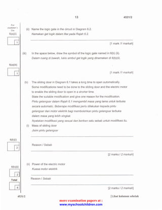 For 
examiner 's 
Use 
6(a)(iii) 
(iii) 
13 4531/2 
(ii) Name the logic gate in the circuit in Diagram 6.2. 
Namakan get logik dalam litar pada Rajah 6.2. 
[1 mark 11 markah] 
In the space below, draw the symbol of the logic gate named in 6(b) (ii). 
Dalam ruang di bawah, /ukis simbol get /ogik yang dinamakan di 6(b)(ii). 
LG [1 mark 11 markah] 
(b) The sliding door in Diagram 6.1 takes a long time to open automatically. 
(i) 
6(b )(i) 
[G 
(ii) 
6(b )(ii) 
[G 
Total 
~ 
4531/2 
Some modifications need to be done to the sliding door and the electric motor 
to enable the sliding door to open in a shorter time. 
State the su itable modification and give one reason for the modification. 
Pintu gelangsar dalam Rajah 6. 1 mengambil masa yang lama untuk terbuka 
secara automatic. Beberapa modifikasi perlu dilakukan kepada pintu 
gelangsar dan motor elektrik bagi membolehkan pintu gelangsar terbuka 
dalam masa yang lebih singkat. 
Nyatakan modifikasi yang sesuai dan berikan satu sebab untuk modifikasi itu. 
Mass of sliding door 
Jisim pintu gelangsar 
Reason I Sebab 
[2 marks I 2 markah] 
Power of the electric motor 
Kuasa motor elektrik 
Reason I Sebab 
[2 marks I 2 markah] 
[Lihat halaman sebelah 
more examination papers at : 
www.myschoolchildren.com 
 