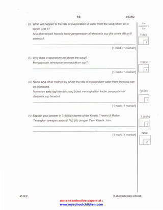 453112 
16 4531/2 
(i) What will happen to the rate of evaporation of water from the soup when air is 
blown over it? 
Apa akan terjadi kepada kadar pengewapan air daripada sup jika udara ditiup di 
atasnya? 
[1 mark 11 markah] 
(ii) Why does evaporation cool down the soup? 
Mengapakah penyejatan menyejukkan sup? 
[1 mark 11 markah] 
(iii) Name one other method by which the rate of evaporation water from the soup can 
be increased. 
Namakan satu lagi kaedah yang boleh meningkatkan kadar penyejatan air 
daripada sup tersebut. 
[1 mark 11 markah] 
(iv) Explain your answer in ?(d)(iii) in terms of the Kinetic Theory of Matter. 
Terangkan jawapan anda di l(d) (iii) dengan Teori Kinetik Jirim. 
[1 mark 11 markah] 
For 
examiner's 
Use 
7(d)(i) ca 
7(d)(ii) ca 
?(d)(iii ) 
7 (d)(iv) ca 
Total 
[Lihat halaman sebelah 
more examination papers at : 
www.myschoolchildren.com 
 