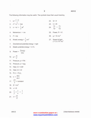 2 4531/2 
The following information may be useful. The symbols have their usual meaning. 
v-u 
1. a=-- 22. Q =It 
t 
2. V = u2 + 2as 23. V= IR 
1 
3. s = ut + -af 
2 
Ns Vs 
24. - = - 
Np Vp 
4. Momentum = mv 25. Power, P =VI 
5. F=ma 26. g = 10 ms·2 
27. Speed of light, 
C = 3 X 108 ms·1 
1 
6. Kinetic energy = - mV 
2 
7. Gravitational potential energy = mgh 
8. Elastic potential energy = % Fx 
9. Power= 
Energy 
time 
m 
10. p=-v 
11 . Pressure, p = F/A 
12. Pressure, p = hpg 
13. Heat, Q = mce 
14. Heat, Q = ml 
15. PN1 = P2V2 
16. 
sin i 
n =-.- 
smr 
17. 
PV 
-=constant 
T 
18. E=mc2 
19. v =f).. 
1 1 1 
20. --- + 
f u v 
21. 
ax 
}..=- 
D 
4531/2 [Lihat halaman sebelah 
more examination papers at : 
www.myschoolchildren.com 
 