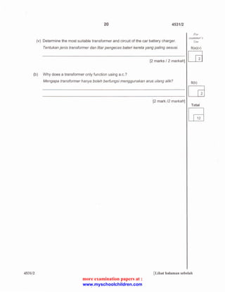 20 4531/2 
(v) Determine the most suitable transformer and circuit of the car battery charger. 
Tentukan jenis transformer dan litar pengecas bateri kereta yang paling sesuai. 
[2 marks I 2 markah] 
(b) Why does a transformer only function using a.c.? 
Mengapa transformer hanya boleh berfungsi menggunakan arus u/ang alik? 
[2 mark /2 markah] 
For 
examiner"s 
Use 
B(a)(v) 
[B 
B(b) 
~ 
Total 
[Gj 
453112 [Lihat halaman sebelah 
more examination papers at : 
www.myschoolchildren.com 
 