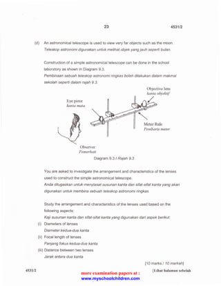 23 4531/2 
(d) An astronomical telescope is used to view very far objects such as the moon. 
453112 
Teleskop astronomi digunakan untuk melihat objek yang jauh seperti bulan. 
Construction of a simple astronomical telescope can be done in the school 
laboratory as shown in Diagram 9.3. 
Pembinaan sebuah teleskop astronomi ringkas boleh dilakukan dalam makmal 
sekolah seperti dalam rajah 9.3. 
Eye piece 
kanta mata 
Observer 
Pemerhati 
Diagram 9.3 I Rajah 9.3 
Objective lens 
kanta objeknf 
/_ 
Meter Rule 
Pemban·s meter 
You are asked to investigate the arrangement and characteristics of the lenses 
used to construct the simple astronomical telescope. 
Anda ditugaskan untuk menyiasat susunan kanta dan sifat-sifat kanta yang akan 
digunakan untuk membina sebuah teleskop astronomi ringkas. 
Study the arrangement and characteristics of the lenses used based on the 
following aspects: 
Kaji susunan kanta dan sifat-sifat kanta yang digunakan dari aspek berikut: 
(i) Diameters of lenses 
Diameter kedua-dua kanta 
(ii) Focal length of lenses 
Panjang fokus kedua-dua kanta 
(iii) Distance between two lenses 
Jarak antara dua kanta 
[10 marks I 10 markah] 
[Lihat halaman sebelah 
more examination papers at : 
www.myschoolchildren.com 
 