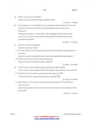 25 4531/2 
(a) What is the meaning of half-life? 
Apakah yang dimaksudkan dengan separuh hayat? 
[1 mark I 1 markah] 
(b) Using Diagram 10.1 and Diagram 1 0.2, compare the initial activity of the sources, 
the time interval for the activity to be halved and the rate of decay of the 
radioactive. 
Menggunakan Rajah 10. 1 dan Rajah 10. 2, bandingkan aktiviti awal sumber­sumber 
itu, seta masa untuk aktiviti menjadi separuh dan kadar penyusutan 
radioaktif-radioaktif itu. 
[3 marks I 3 markah] 
(c) State the relationship between: 
Nyatakan hubungan antara: 
(i) The rate of decay of the radioactives and the time of interval for the radioactive to 
be halved. 
Kadar penyusutan radioaktif dan seta masa untuk radioaktif menjadi separuh. 
(ii) Half life and the rate of decay of the radioactives. 
Separuh hayat dan kadar penyusutan radioaktif. 
[2 marks I 2 markah] 
(d) Thorium-230 decays to Radium (Ra) by emitting an alpha particle. 
4531/2 
Thorium-230 mereput kepada Radium (Ra) dengan memancarkan satu zarah a/fa. 
(i) Write the nuclear equation expressing the alpha decay of 2 ~8Th 
Tuliskan persamaan nuklear bagi pereputan a/fa bagi 2 ~8Th 
[2 marks I 2 markah] 
(ii) What happens to the proton number and neutron number of Th-230 after the 
decay process? 
Apakah yang berlaku kepada nombor proton dan nombor neutron selepas proses 
penyusutan. 
[2 mark I 2 markah] 
[Lihat halaman sebelah 
more examination papers at : 
www.myschoolchildren.com 
 