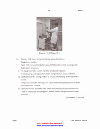 26 4531/2 
Diagram 10.3 I Rajah 10.3 
(e) Diagram 10.3 shows a man handling a radioactive source 
Suggest and explain; 
453112 
Rajah 10.3 menunjukkan bah an radioaktif dikendalikan oleh sea rang lelaki. 
Cadang dan terangkan; 
(i) The equipment to be used in handling a radioactive source. 
Peralatan yang perlu digunakan dalam mengendalikan bahan radioaktif 
(ii) Modifications to the storing method to ensure safe keeping of the radioactive 
source. 
Pengubahsuaian cara penyimpanan untuk memastikan penyimpanan sumber 
radioaktif adalah selamat. 
(iii) Other precautions that need to be taken when handling a radioactive source. 
Langkah berjag-jaga lain yang perlu diambil semasa mengendalikan sumber 
radioaktif 
[10 marks I 10 markah] 
[Lihat halaman sebelah 
more examination papers at : 
www.myschoolchildren.com 
 