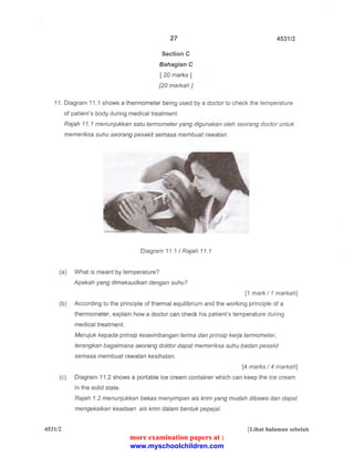 27 
Section C 
Sahagian C 
[ 20 marks] 
[20 markah] 
4531/2 
11. Diagram 11.1 shows a thermometer being used by a doctor to check the temperature 
of patient's body during medical treatment. 
Rajah 11. 1 menunjukkan satu termometer yang digunakan oleh seorang doctor untuk 
memeriksa suhu seorang pesakit semasa membuat rawatan. 
Diagram 11 .1 I Rajah 11.1 
(a) What is meant by temperature? 
Apakah yang dimaksudkan dengan suhu? 
[1 mark I 1 markah] 
(b) According to the principle of thermal equilibrium and the working principle of a 
thermometer, explain how a doctor can check his patient's temperature during 
medical treatment. 
Merujuk kepada prinsip keseimbangan terma dan prinsip kerja termometer, 
terangkan bagaimana seorang doktor dapat memeriksa suhu badan pesakit 
semasa membuat rawatan kesihatan. 
[4 marks I 4 markah] 
(c) Diagram 11.2 shows a portable ice cream container which can keep the ice cream 
in the solid state. 
4531/2 
Rajah 1.2 menunjukkan bekas menyimpan ais krim yang mudah dibawa dan dapat 
mengeka/kan keadaan ais krim dalam bentuk pepejal. 
[Lihat halaman sebelah 
more examination papers at : 
www.myschoolchildren.com 
 