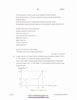 29 4531/2 
You are required to determine the most suitable ice cream container. 
Study the specification of the four types of ice cream container based on the 
following aspects: 
Anda dikehendaki untuk mengenalpasti bekas ais krim yang sesuai. 
Kaji spesifikasi bagi em pat jenis bekas a is krim berdasarkan aspek-aspek berikut: 
Specific heat capacity of ice cream box 
Muatan haba tentu kotak ais krim 
- Size of ice cream box 
Saiz kotak ais krim kotak ais krim 
Material of outer box 
Bahan kotak /uar 
-- Colour of outer box 
Warna kotak luar 
Explain the suitability of the aspects 
Terangkan kesesuaian aspek aspek tersebut 
[1 0 marks I 10 markah] 
(d) A solid substance, of mass 0.05 kg, is heated using an immersion heater of 240 V, 
0.1 kW. Diagram 11.4 shows the heating curve of the solid. 
4531/2 
Suatu bah an dalam keadaan pepejal berjisim 0. 05 kg dipanaskan menggunakan 
pemanas rendam 240 V, 0. 1 kW. Rajah 11.4 menunjukkan keluk pemanasan bagi 
pepejal tersebut. 
Temperature l °C 
~18 --------- -- - --------~---- 
0 1 0 3 6 -t s 
Diagram 11.4 I Rajah 11.4 
lLihat halaman sebelah 
more examination papers at : 
www.myschoolchildren.com 
 